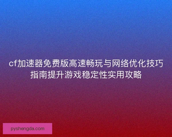 cf加速器免费版高速畅玩与网络优化技巧指南提升游戏稳定性实用攻略