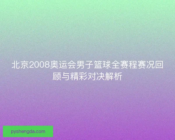 北京2008奥运会男子篮球全赛程赛况回顾与精彩对决解析