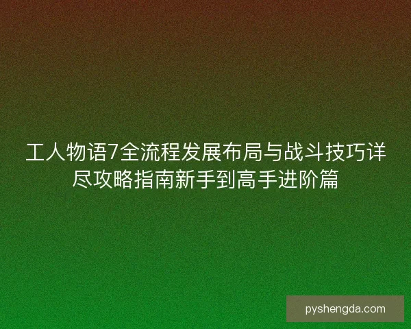 工人物语7全流程发展布局与战斗技巧详尽攻略指南新手到高手进阶篇