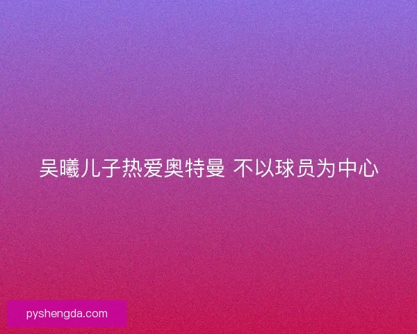 吴曦儿子热爱奥特曼 不以球员为中心
