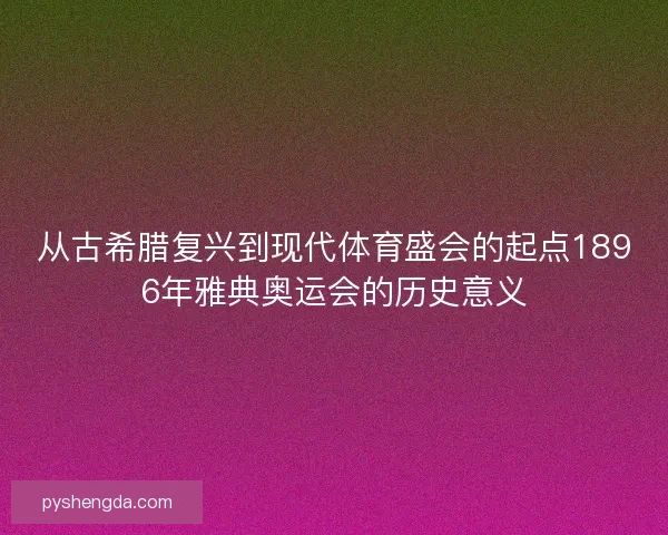 从古希腊复兴到现代体育盛会的起点1896年雅典奥运会的历史意义