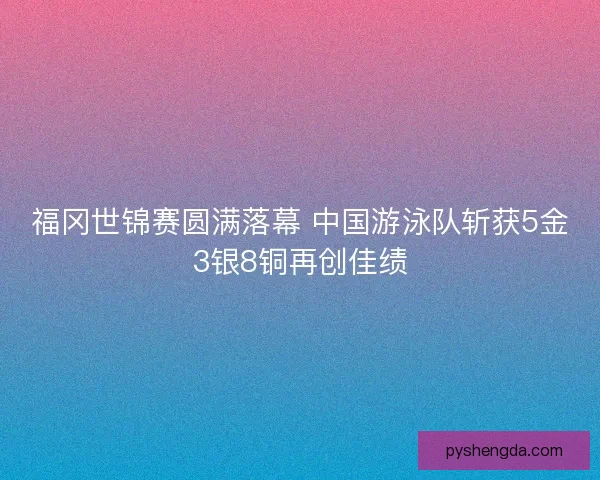福冈世锦赛圆满落幕 中国游泳队斩获5金3银8铜再创佳绩