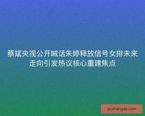 蔡斌央视公开喊话朱婷释放信号女排未来走向引发热议核心重建焦点