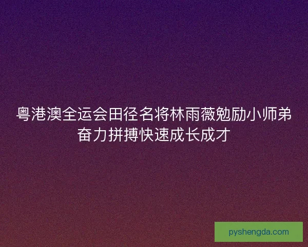 粤港澳全运会田径名将林雨薇勉励小师弟奋力拼搏快速成长成才