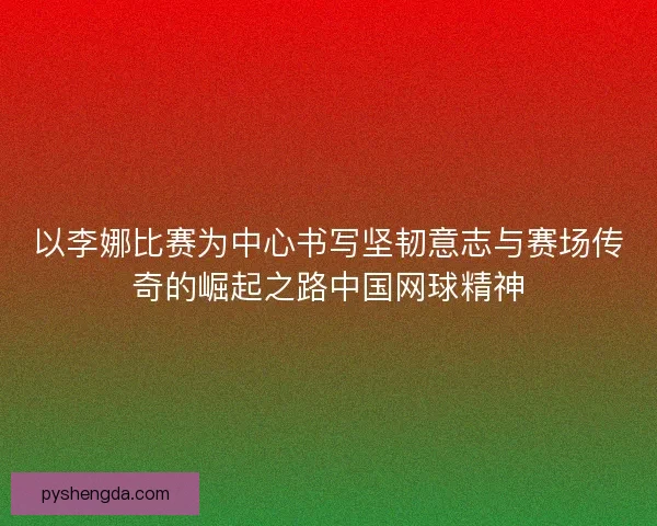 以李娜比赛为中心书写坚韧意志与赛场传奇的崛起之路中国网球精神