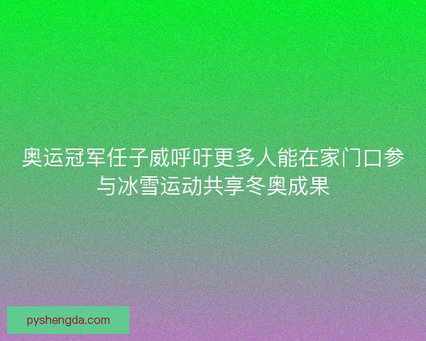 奥运冠军任子威呼吁更多人能在家门口参与冰雪运动共享冬奥成果