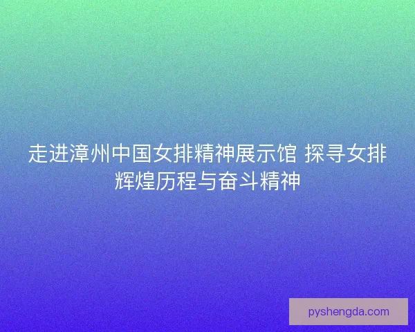 走进漳州中国女排精神展示馆 探寻女排辉煌历程与奋斗精神