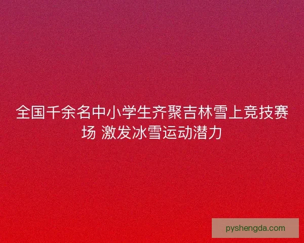 全国千余名中小学生齐聚吉林雪上竞技赛场 激发冰雪运动潜力