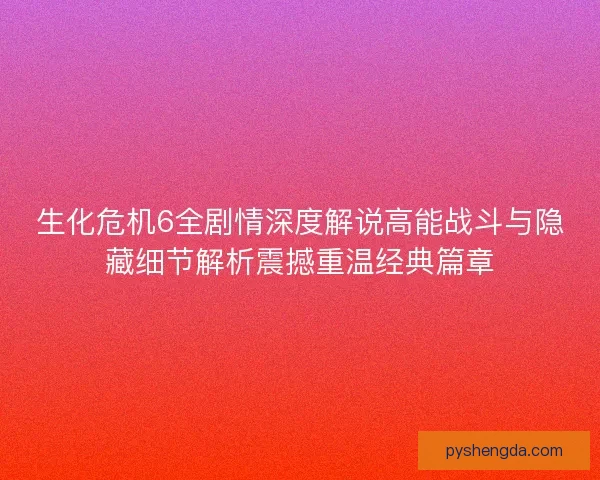 生化危机6全剧情深度解说高能战斗与隐藏细节解析震撼重温经典篇章