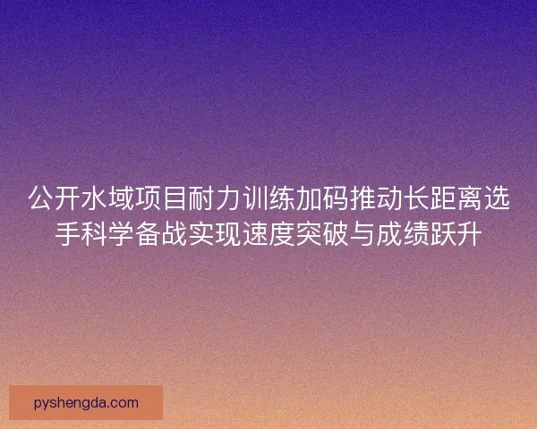 公开水域项目耐力训练加码推动长距离选手科学备战实现速度突破与成绩跃升